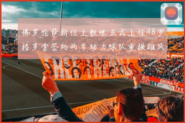 佛罗伦萨新任主教练正式上任48岁格罗索签约两年助力球队重振雄风