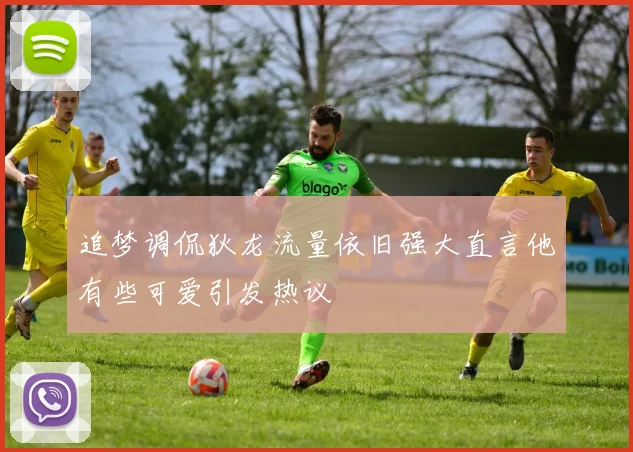 追梦调侃狄龙流量依旧强大直言他有些可爱引发热议