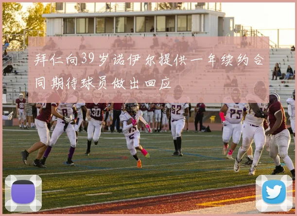 拜仁向39岁诺伊尔提供一年续约合同期待球员做出回应