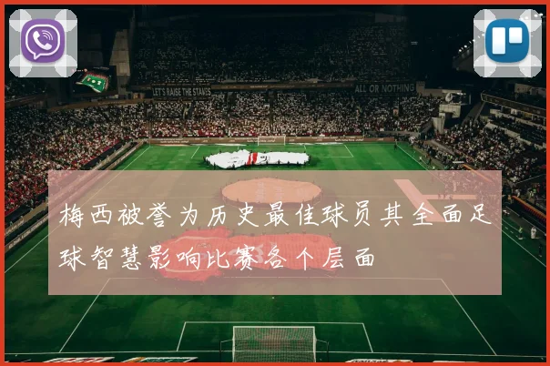 梅西被誉为历史最佳球员其全面足球智慧影响比赛各个层面