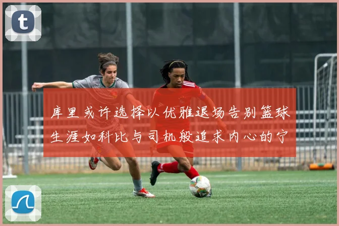 库里或许选择以优雅退场告别篮球生涯如科比与司机般追求内心的宁静