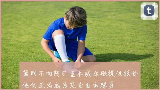 篮网不向阿巴基和威尔逊提供报价他们正式成为完全自由球员