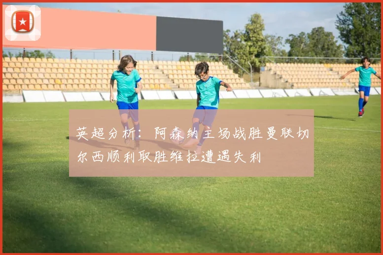 英超分析：阿森纳主场战胜曼联切尔西顺利取胜维拉遭遇失利
