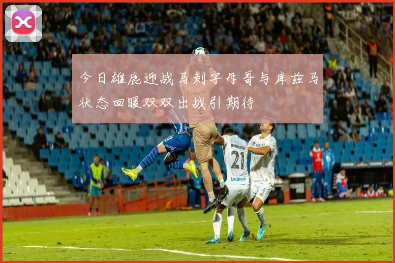 今日雄鹿迎战马刺字母哥与库兹马状态回暖双双出战引期待