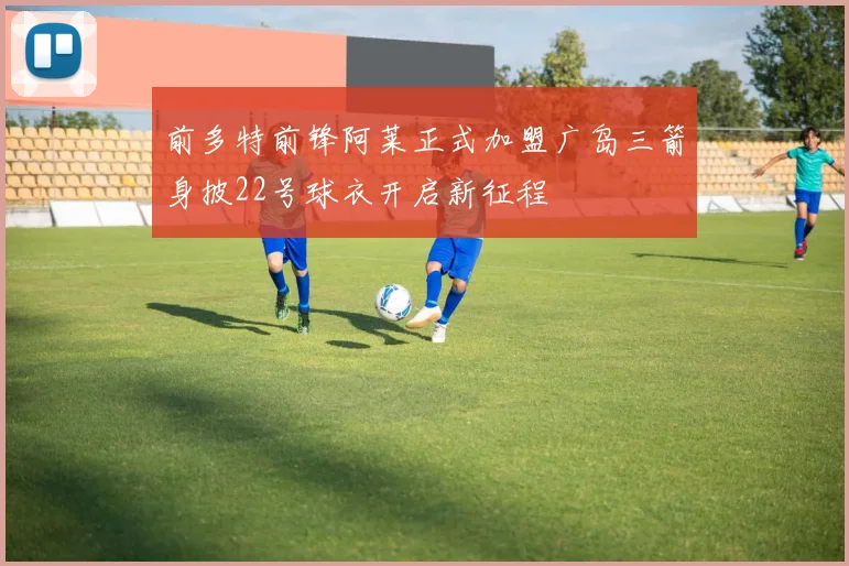 前多特前锋阿莱正式加盟广岛三箭身披22号球衣开启新征程