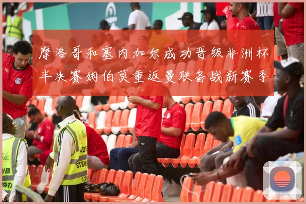摩洛哥和塞内加尔成功晋级非洲杯半决赛姆伯莫重返曼联备战新赛季