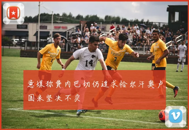 意媒称费内巴切仍追求恰尔汗奥卢国米坚决不卖