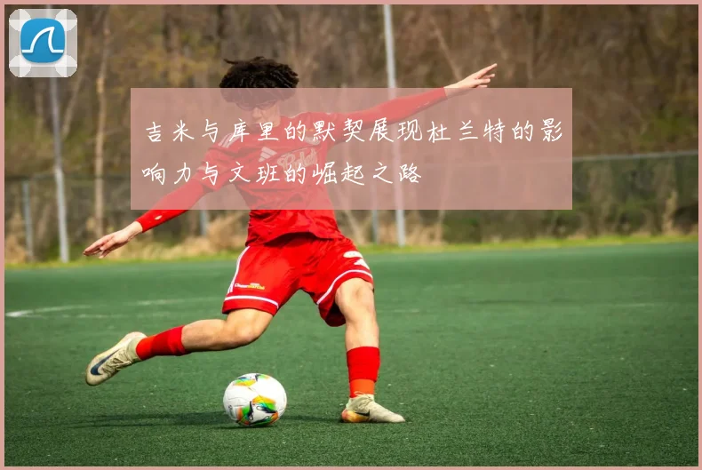 吉米与库里的默契展现杜兰特的影响力与文班的崛起之路