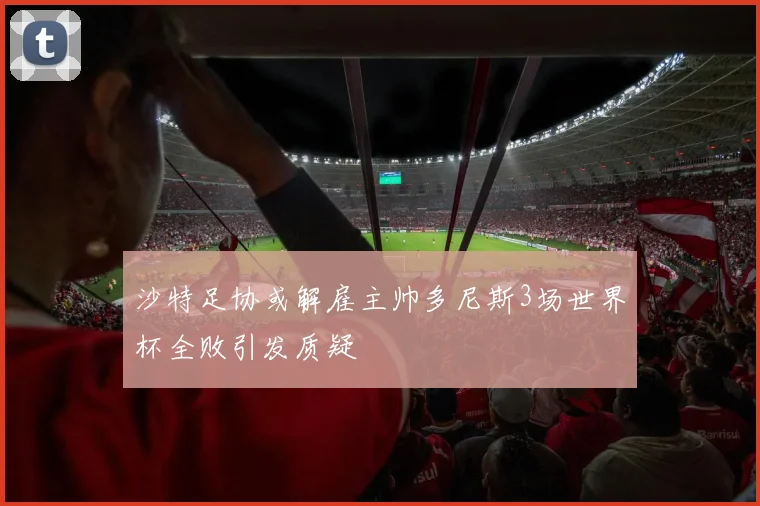 沙特足协或解雇主帅多尼斯3场世界杯全败引发质疑