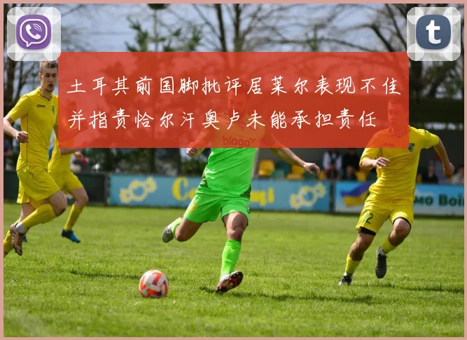 土耳其前国脚批评居莱尔表现不佳并指责恰尔汗奥卢未能承担责任