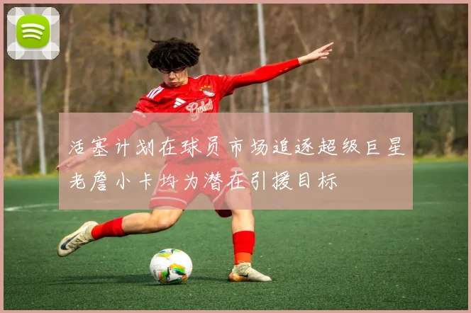 活塞计划在球员市场追逐超级巨星老詹小卡均为潜在引援目标