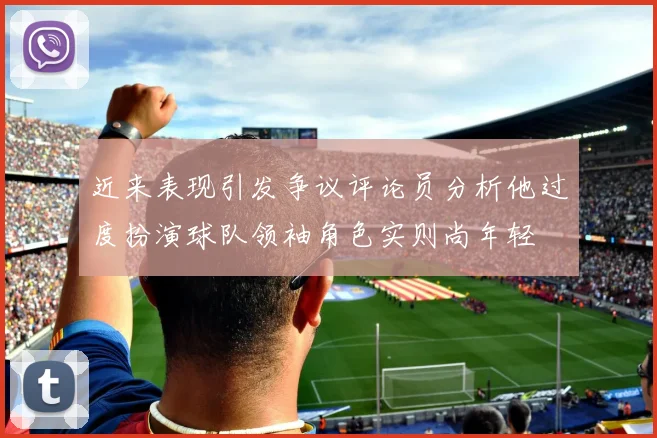 近来表现引发争议评论员分析他过度扮演球队领袖角色实则尚年轻