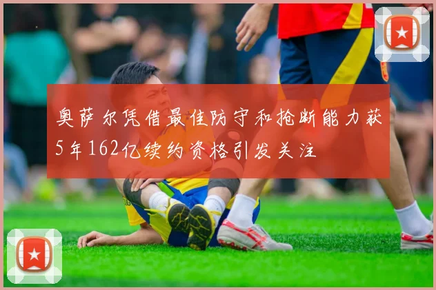 奥萨尔凭借最佳防守和抢断能力获5年162亿续约资格引发关注