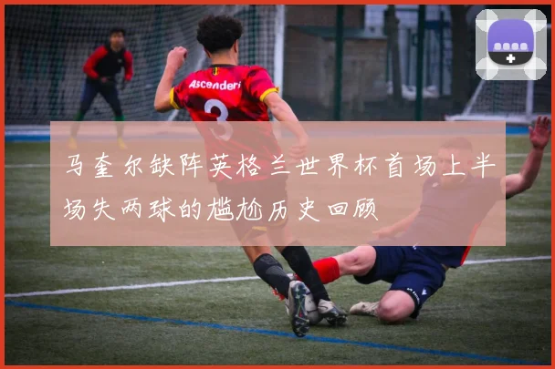 马奎尔缺阵英格兰世界杯首场上半场失两球的尴尬历史回顾